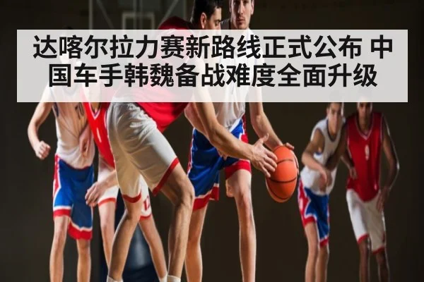 达喀尔拉力赛新路线正式公布 中国车手韩魏备战难度全面升级