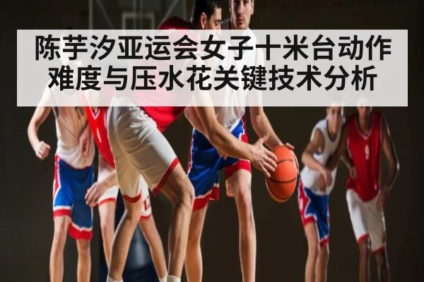 陈芋汐亚运会女子十米台动作难度与压水花关键技术分析