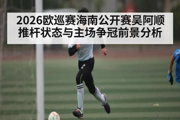 2026欧巡赛海南公开赛吴阿顺推杆状态与主场争冠前景分析