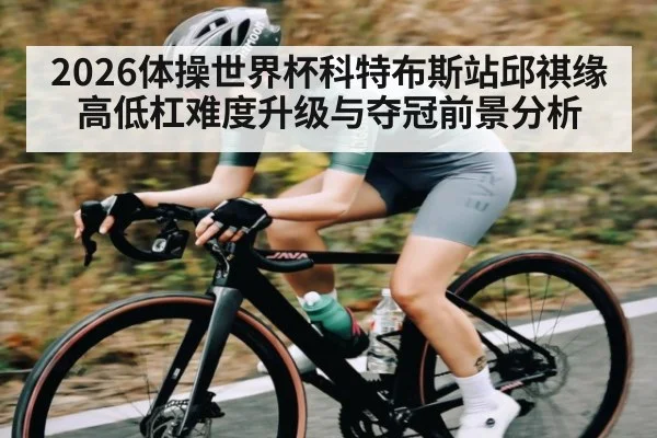 2026体操世界杯科特布斯站邱祺缘高低杠难度升级与夺冠前景分析